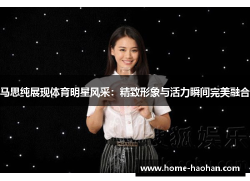 马思纯展现体育明星风采：精致形象与活力瞬间完美融合